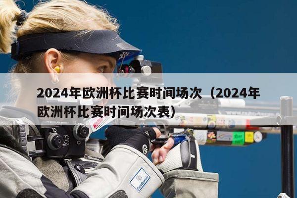 2024年欧洲杯比赛时间场次（2024年欧洲杯比赛时间场次表）