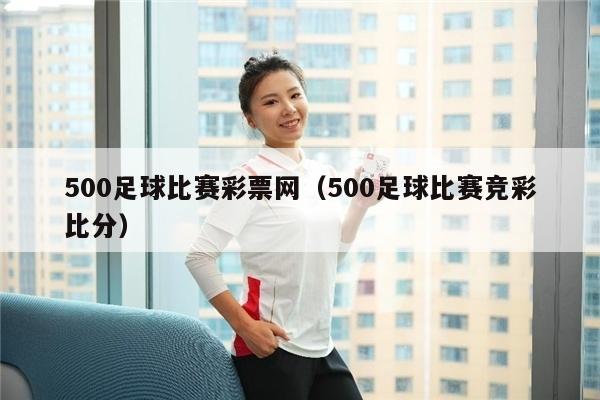 500足球比赛彩票网（500足球比赛竞彩比分）