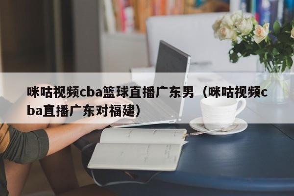 咪咕视频cba篮球直播广东男（咪咕视频cba直播广东对福建）