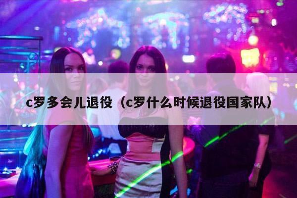 c罗多会儿退役（c罗什么时候退役国家队）