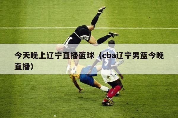 今天晚上辽宁直播篮球（cba辽宁男篮今晚直播）