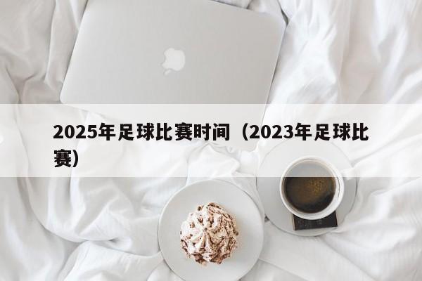 2025年足球比赛时间（2023年足球比赛）