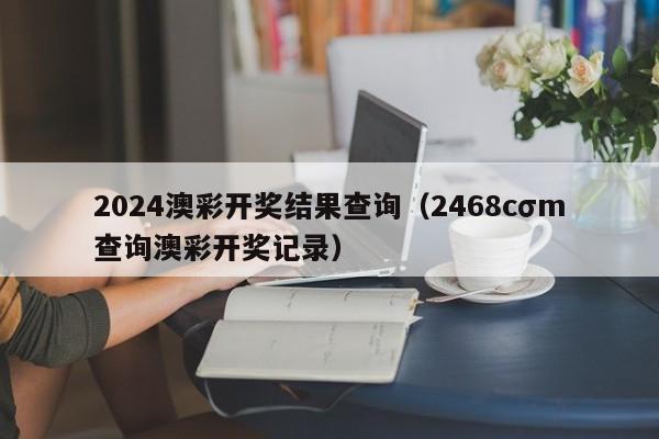 2024澳彩开奖结果查询（2468cσm查询澳彩开奖记录）