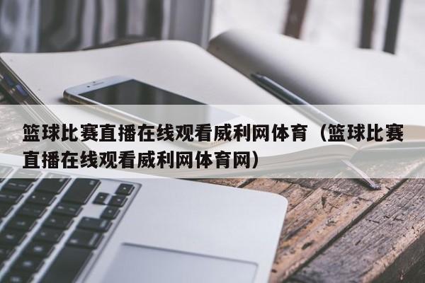 篮球比赛直播在线观看威利网体育（篮球比赛直播在线观看威利网体育网）