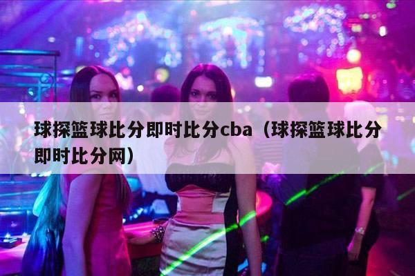 球探篮球比分即时比分cba（球探篮球比分即时比分网）