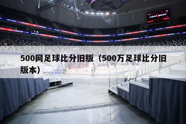 500网足球比分旧版（500万足球比分旧版本）