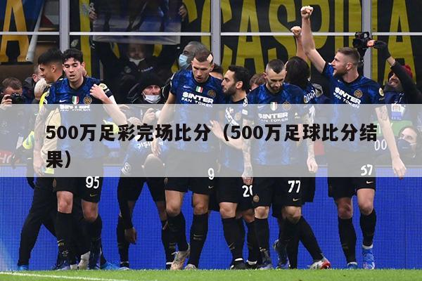 500万足彩完场比分（500万足球比分结果）