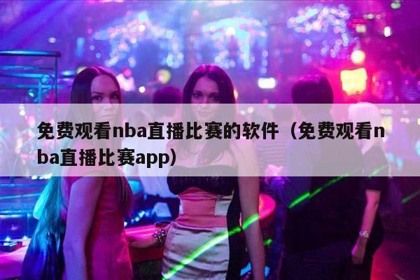 免费观看nba直播比赛的软件（免费观看nba直播比赛app）