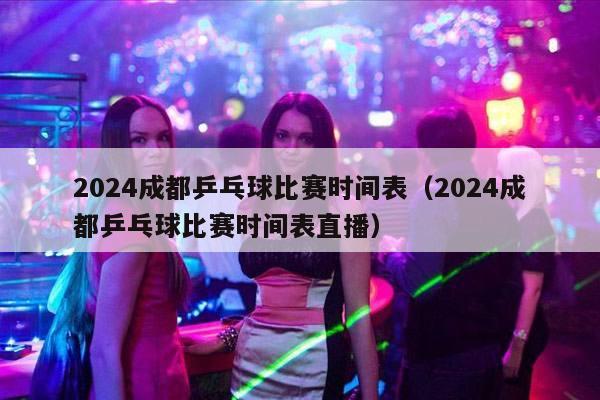 2024成都乒乓球比赛时间表（2024成都乒乓球比赛时间表直播）