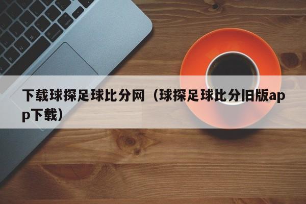 下载球探足球比分网（球探足球比分旧版app下载）