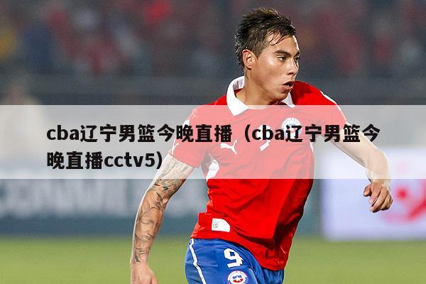 cba辽宁男篮今晚直播（cba辽宁男篮今晚直播cctv5）