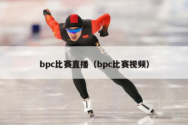 bpc比赛直播（bpc比赛视频）