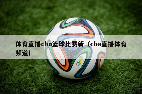 体育直播cba篮球比赛新（cba直播体育频道）