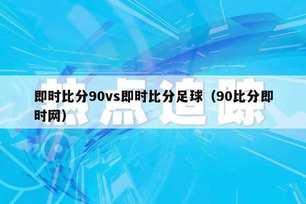 即时比分90vs即时比分足球（90比分即时网）