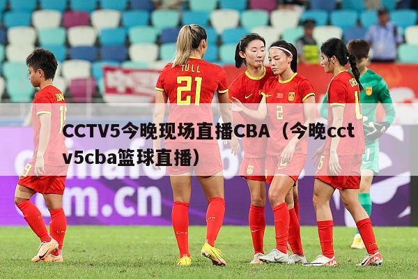 CCTV5今晚现场直播CBA（今晚cctv5cba篮球直播）