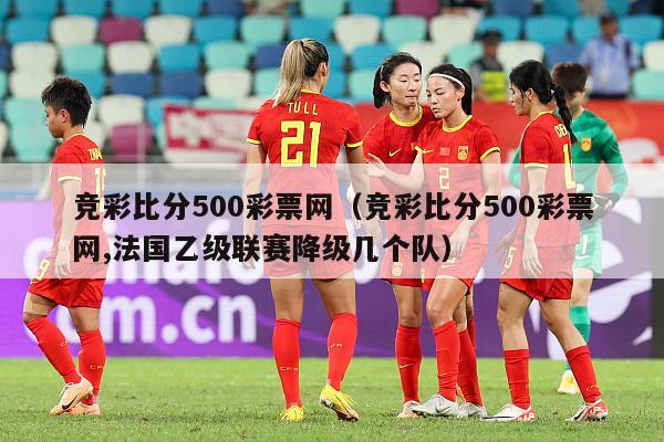 竞彩比分500彩票网（竞彩比分500彩票网,法国乙级联赛降级几个队）