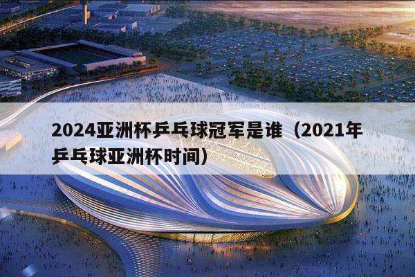 2024亚洲杯乒乓球冠军是谁（2021年乒乓球亚洲杯时间）