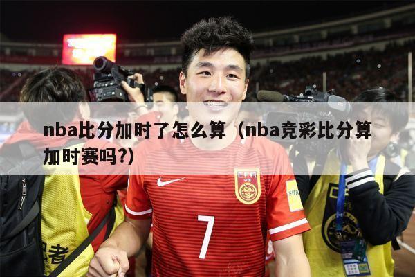 nba比分加时了怎么算（nba竞彩比分算加时赛吗?）