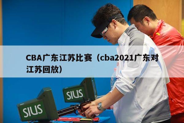 CBA广东江苏比赛（cba2021广东对江苏回放）