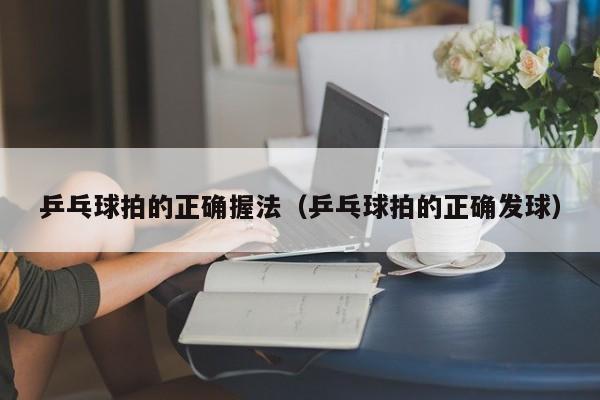 乒乓球拍的正确握法（乒乓球拍的正确发球）