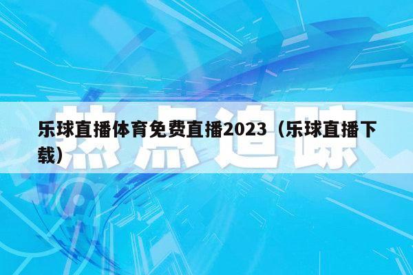 乐球直播体育免费直播2023（乐球直播下载）