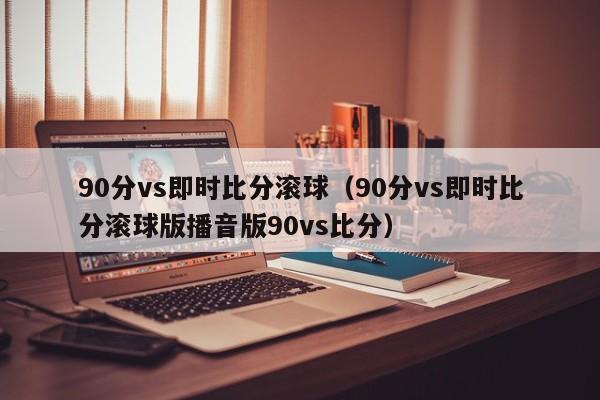 90分vs即时比分滚球（90分vs即时比分滚球版播音版90vs比分）