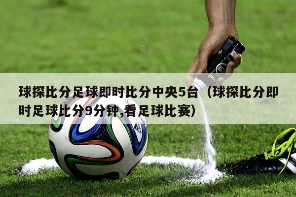 球探比分足球即时比分中央5台（球探比分即时足球比分9分钟,看足球比赛）