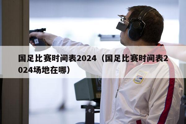 国足比赛时间表2024（国足比赛时间表2024场地在哪）