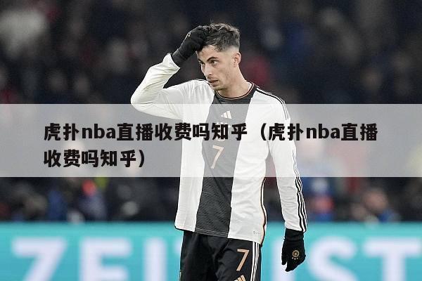 虎扑nba直播收费吗知乎（虎扑nba直播收费吗知乎）