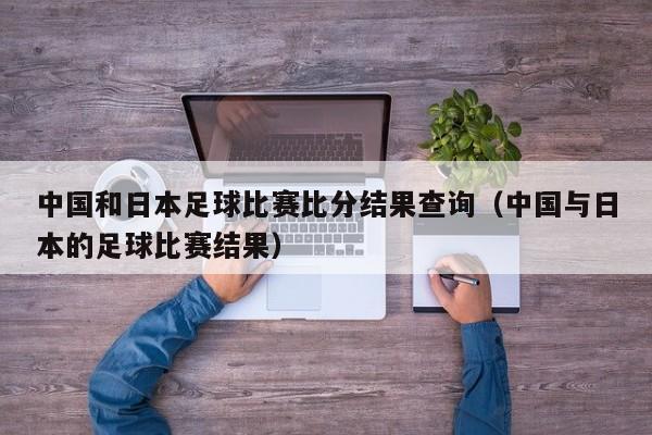 中国和日本足球比赛比分结果查询（中国与日本的足球比赛结果）