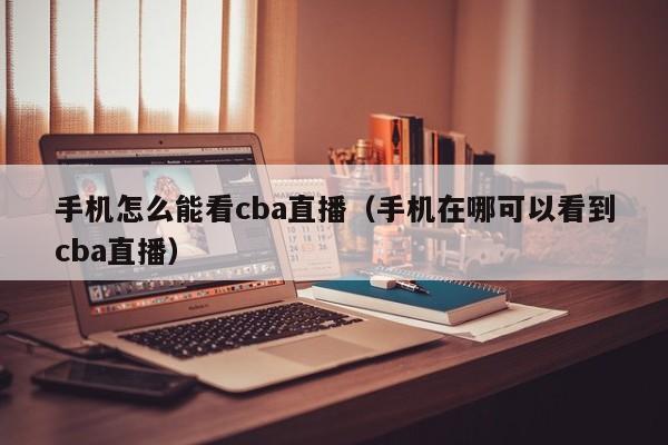 手机怎么能看cba直播（手机在哪可以看到cba直播）