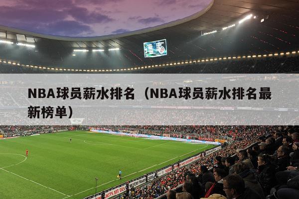 NBA球员薪水排名（NBA球员薪水排名最新榜单）