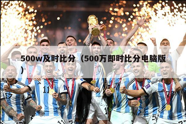 500w及时比分（500万即时比分电脑版）