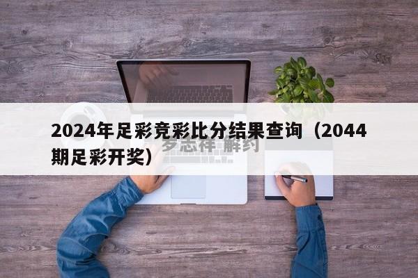 2024年足彩竞彩比分结果查询（2044期足彩开奖）