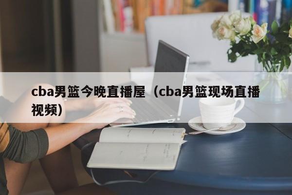 cba男篮今晚直播屋（cba男篮现场直播视频）